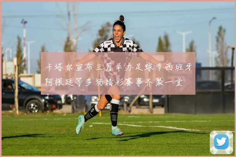 卡塔尔宣布三月举办足球节西班牙阿根廷等多场精彩赛事齐聚一堂