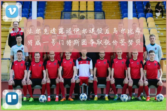 法尔克透露诺伊尔退役后乌尔比希将成一号门将斯图争取低价签努贝尔