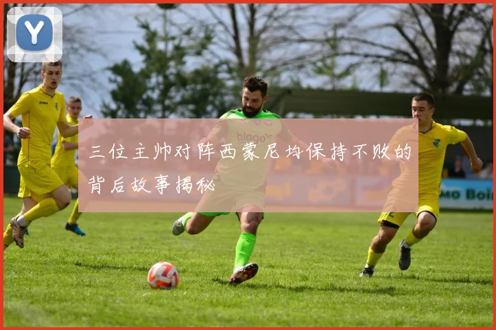 三位主帅对阵西蒙尼均保持不败的背后故事揭秘