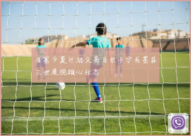 活塞今夏计划交易马尔卡宁或墨菲三世展现雄心壮志