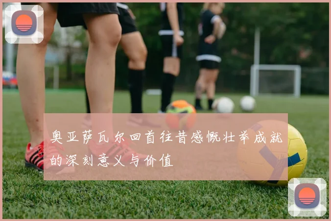奥亚萨瓦尔回首往昔感慨壮举成就的深刻意义与价值