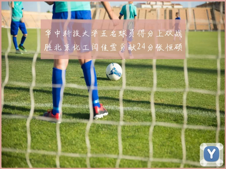 华中科技大学五名球员得分上双战胜北京化工闫佳雪贡献24分张恒硕斩获25分8篮板8助攻