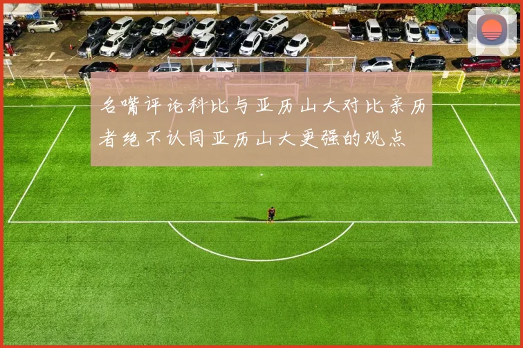 名嘴评论科比与亚历山大对比亲历者绝不认同亚历山大更强的观点