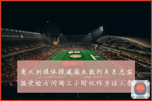 意大利媒体报道国米裁判关系总监接受检方问询三小时仅作为证人参与调查