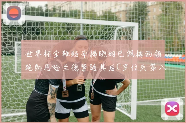世界杯金靴赔率揭晓姆巴佩梅西领跑凯恩哈兰德紧随其后C罗位列第八